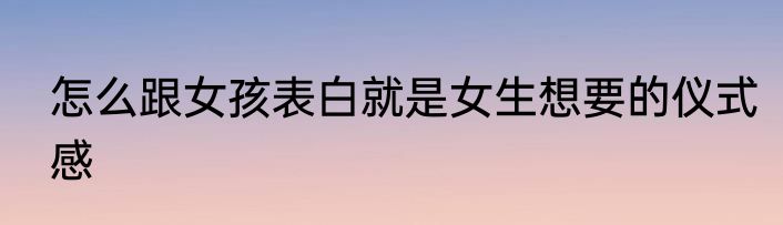 怎么跟女孩表白就是女生想要的仪式感
