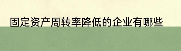 固定资产周转率降低的企业有哪些