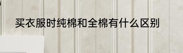 买衣服时纯棉和全棉有什么区别