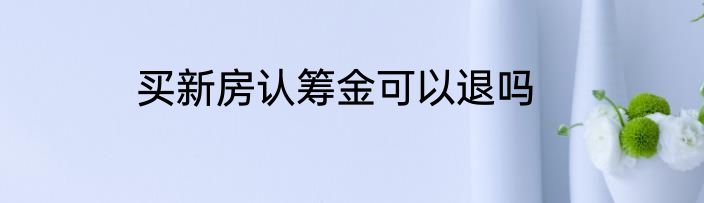 买新房认筹金可以退吗