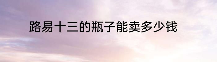 路易十三的瓶子能卖多少钱