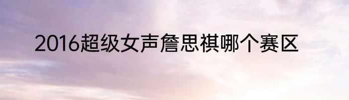 2016超级女声詹思祺哪个赛区