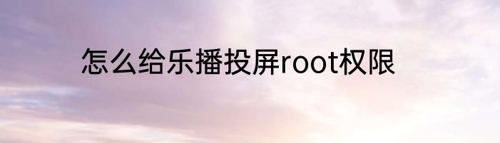 怎么给乐播投屏root权限