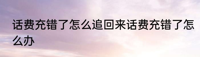 话费充错了怎么追回来话费充错了怎么办