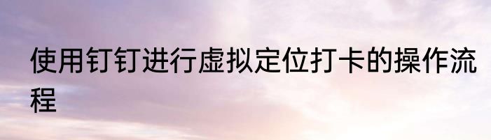 使用钉钉进行虚拟定位打卡的操作流程