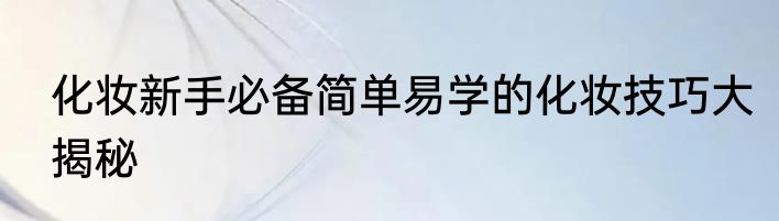 化妆新手必备简单易学的化妆技巧大揭秘