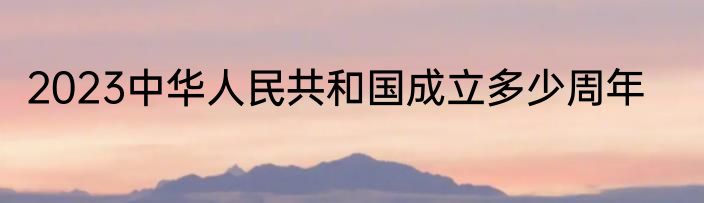 2023中华人民共和国成立多少周年