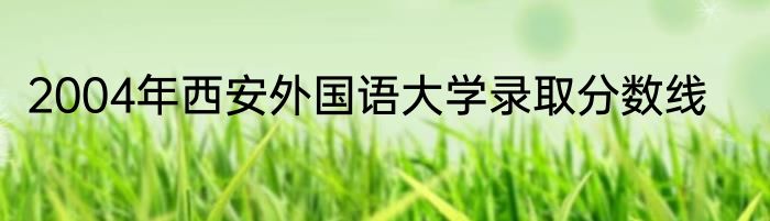 2004年西安外国语大学录取分数线