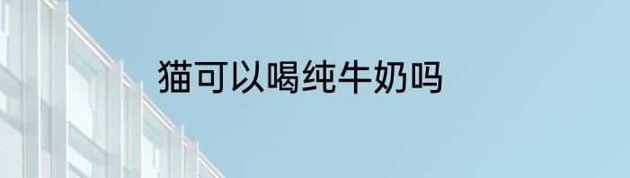 猫可以喝纯牛奶吗