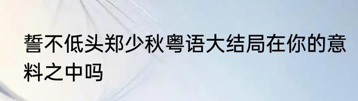 誓不低头郑少秋粤语大结局在你的意料之中吗