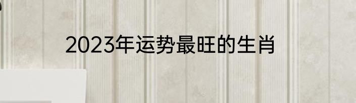 2023年运势最旺的生肖