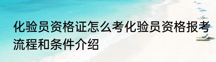化验员资格证怎么考化验员资格报考流程和条件介绍