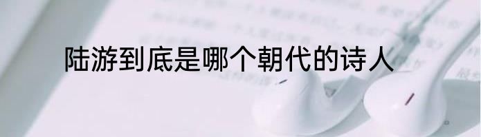 陆游到底是哪个朝代的诗人