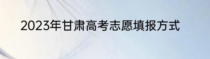 2023年甘肃高考志愿填报方式