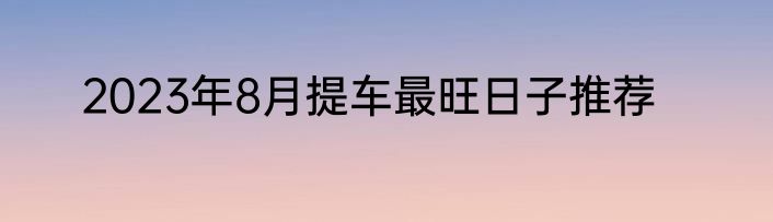 2023年8月提车最旺日子推荐