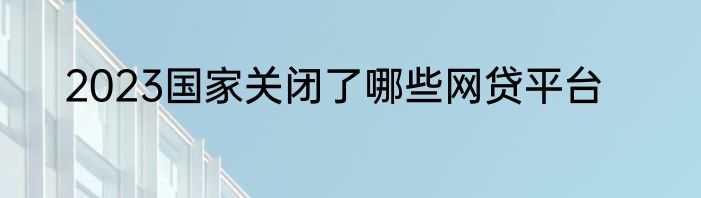 2023国家关闭了哪些网贷平台