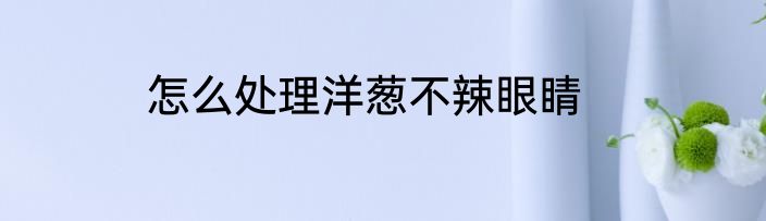 怎么处理洋葱不辣眼睛