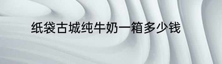 纸袋古城纯牛奶一箱多少钱