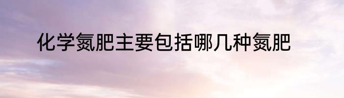 化学氮肥主要包括哪几种氮肥