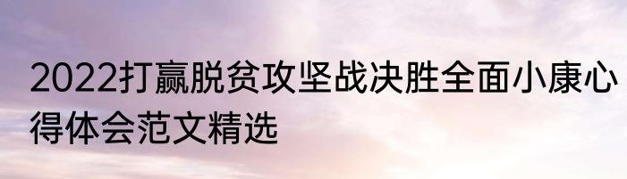 2022打赢脱贫攻坚战决胜全面小康心得体会范文精选