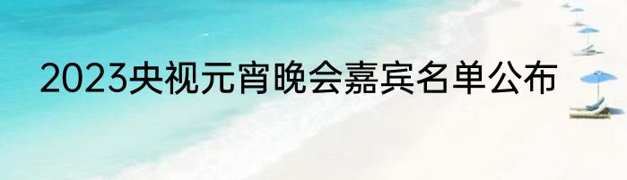 2023央视元宵晚会嘉宾名单公布