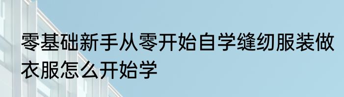 零基础新手从零开始自学缝纫服装做衣服怎么开始学