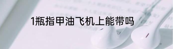 1瓶指甲油飞机上能带吗