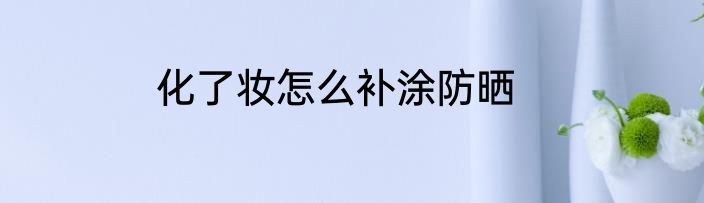 化了妆怎么补涂防晒