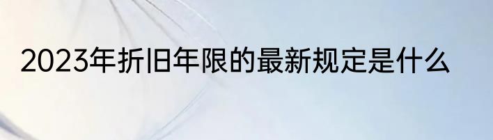 2023年折旧年限的最新规定是什么