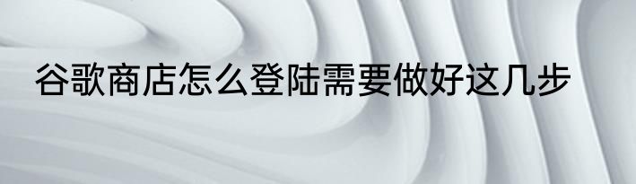 谷歌商店怎么登陆需要做好这几步