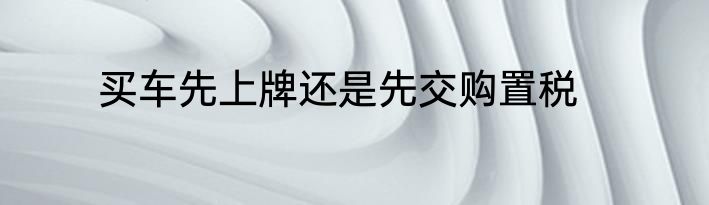 买车先上牌还是先交购置税