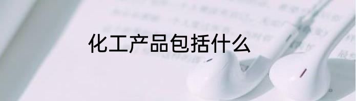 化工产品包括什么