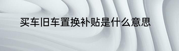买车旧车置换补贴是什么意思