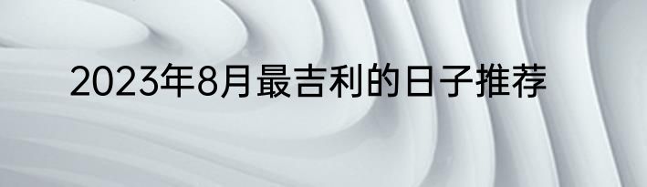 2023年8月最吉利的日子推荐