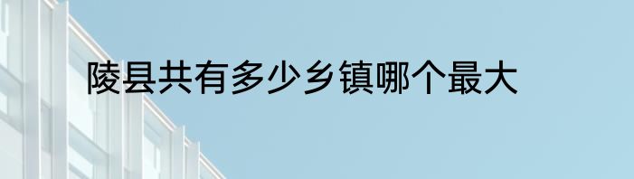 陵县共有多少乡镇哪个最大