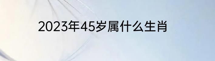 2023年45岁属什么生肖