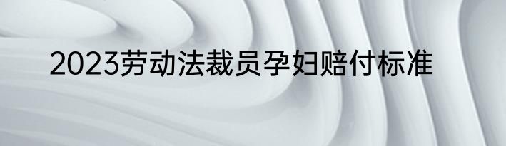 2023劳动法裁员孕妇赔付标准