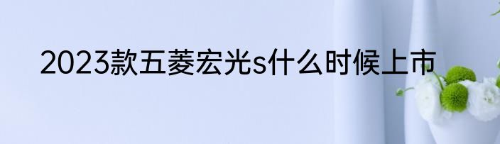 2023款五菱宏光s什么时候上市