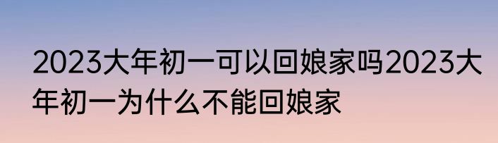 2023大年初一可以回娘家吗2023大年初一为什么不能回娘家