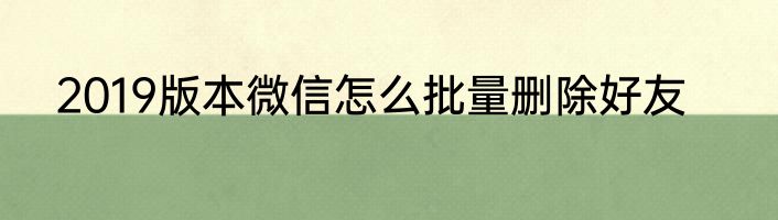 2019版本微信怎么批量删除好友