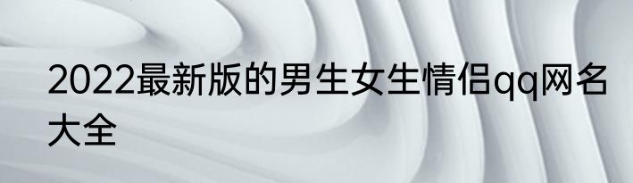 2022最新版的男生女生情侣qq网名大全