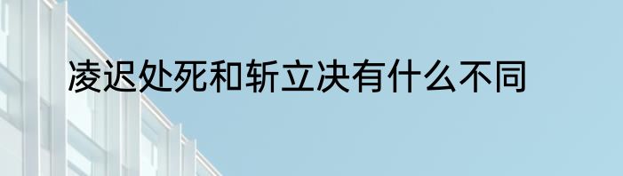 凌迟处死和斩立决有什么不同