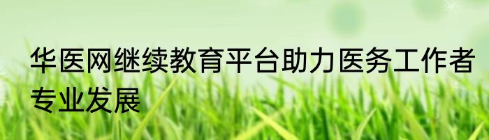 华医网继续教育平台助力医务工作者专业发展
