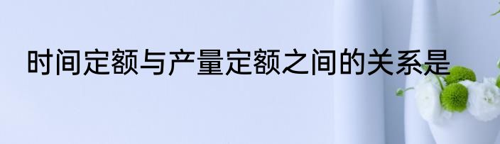 时间定额与产量定额之间的关系是