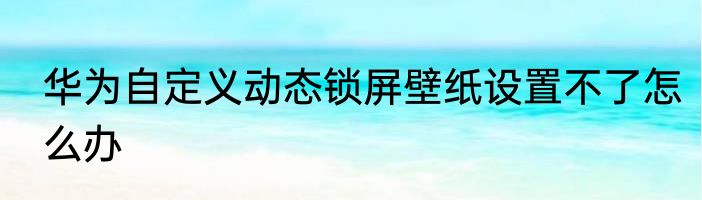 华为自定义动态锁屏壁纸设置不了怎么办