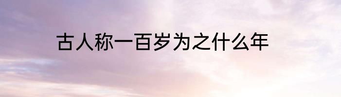 古人称一百岁为之什么年