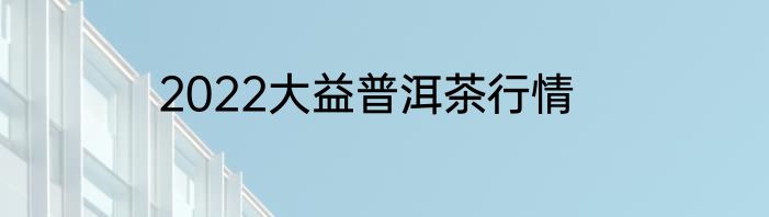 2022大益普洱茶行情