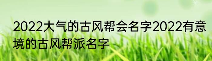 2022大气的古风帮会名字2022有意境的古风帮派名字