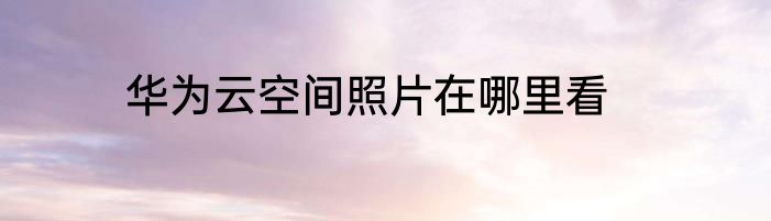 华为云空间照片在哪里看