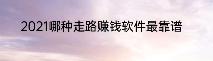 2021哪种走路赚钱软件最靠谱
